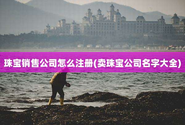 珠宝销售公司怎么注册(卖珠宝公司名字大全)
