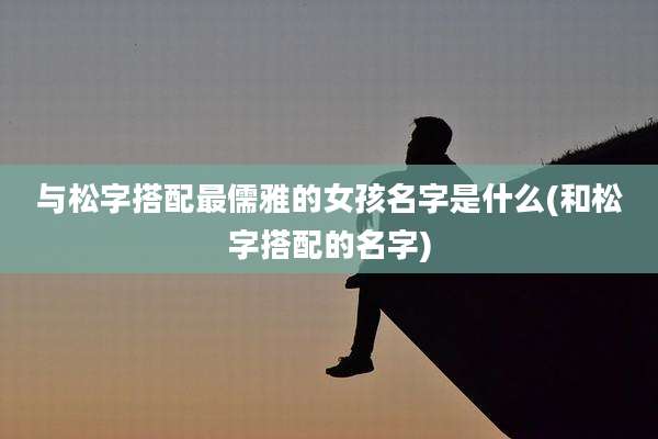 与松字搭配最儒雅的女孩名字是什么(和松字搭配的名字)