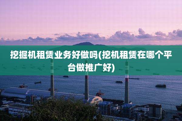 挖掘机租赁业务好做吗(挖机租赁在哪个平台做推广好)