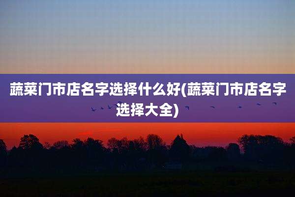 蔬菜门市店名字选择什么好(蔬菜门市店名字选择大全)