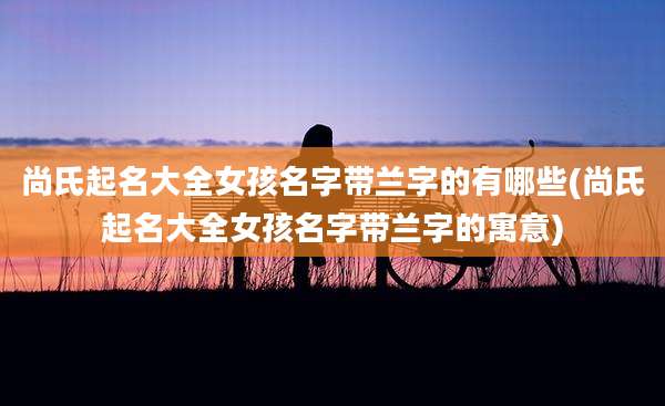 尚氏起名大全女孩名字带兰字的有哪些(尚氏起名大全女孩名字带兰字的寓意)