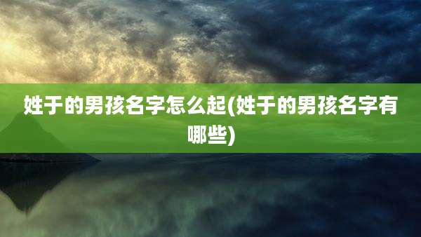 姓于的男孩名字怎么起(姓于的男孩名字有哪些)