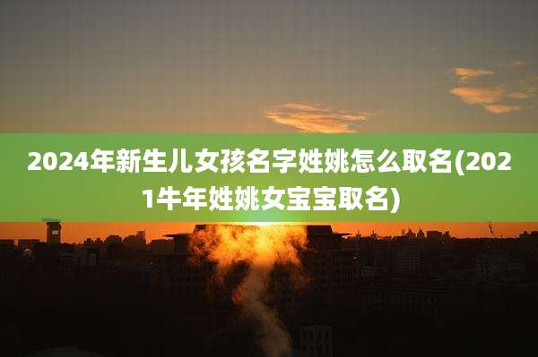 2024年新生儿女孩名字姓姚怎么取名(2021牛年姓姚女宝宝取名)