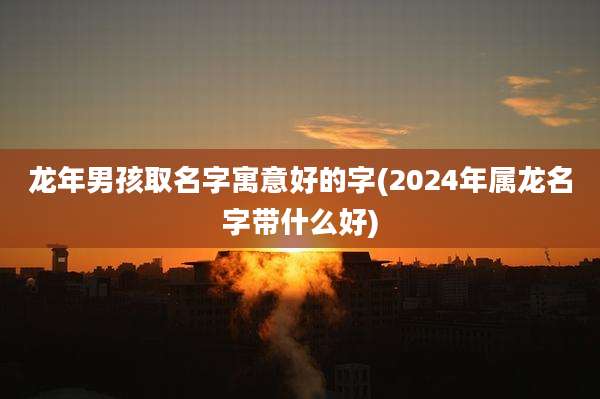 龙年男孩取名字寓意好的字(2024年属龙名字带什么好)