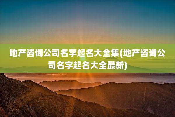 地产咨询公司名字起名大全集(地产咨询公司名字起名大全最新)