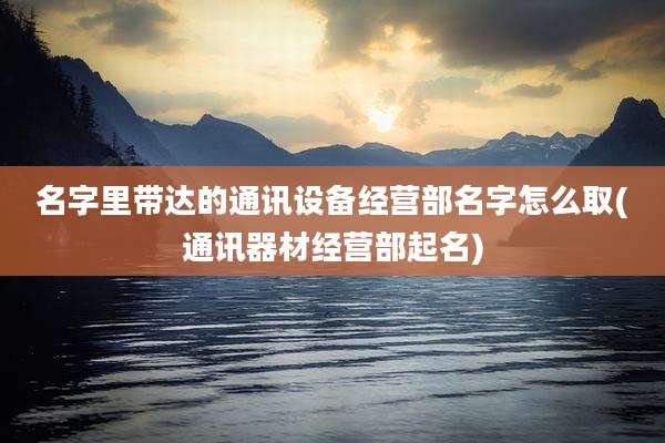 名字里带达的通讯设备经营部名字怎么取(通讯器材经营部起名)