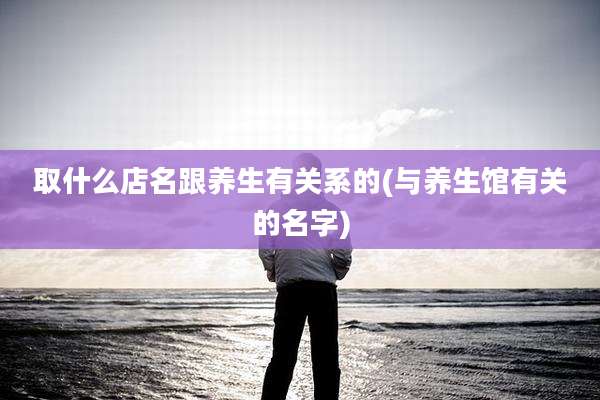 取什么店名跟养生有关系的(与养生馆有关的名字)