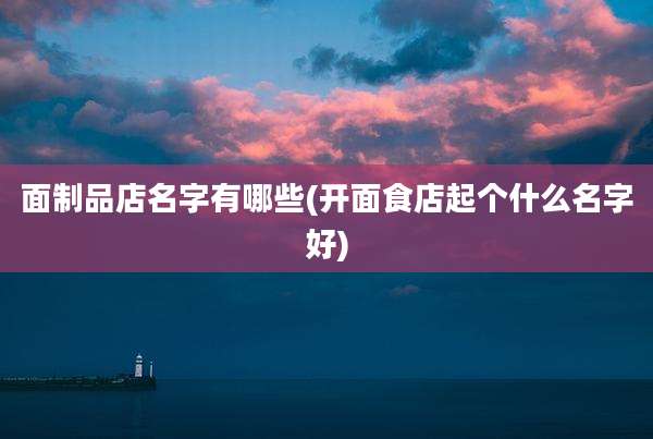 面制品店名字有哪些(开面食店起个什么名字好)