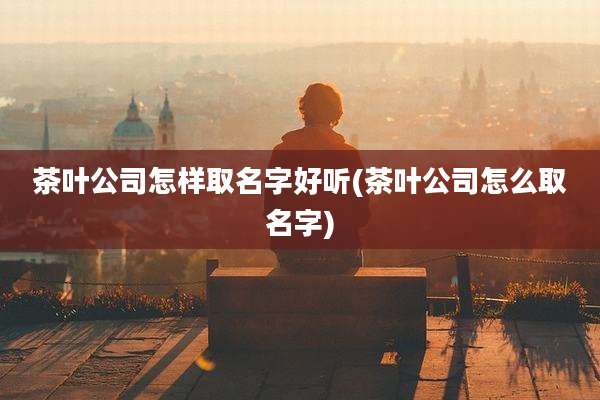 茶叶公司怎样取名字好听(茶叶公司怎么取名字)