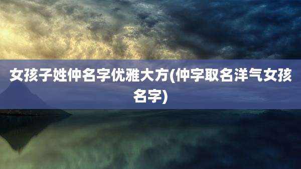女孩子姓仲名字优雅大方(仲字取名洋气女孩名字)