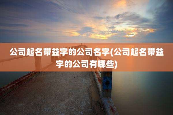 公司起名带益字的公司名字(公司起名带益字的公司有哪些)