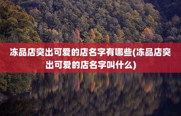 冻品店突出可爱的店名字有哪些(冻品店突出可爱的店名字叫什么)