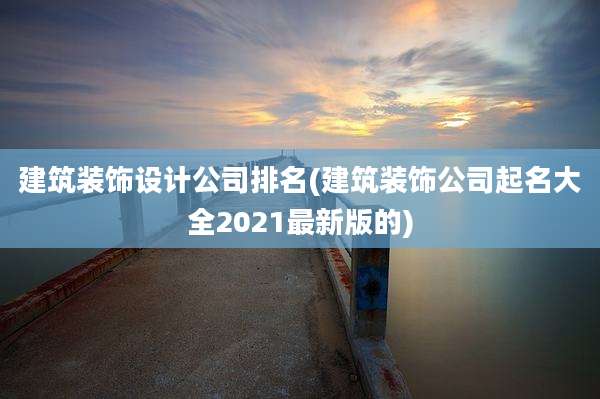 建筑装饰设计公司排名(建筑装饰公司起名大全2021最新版的)