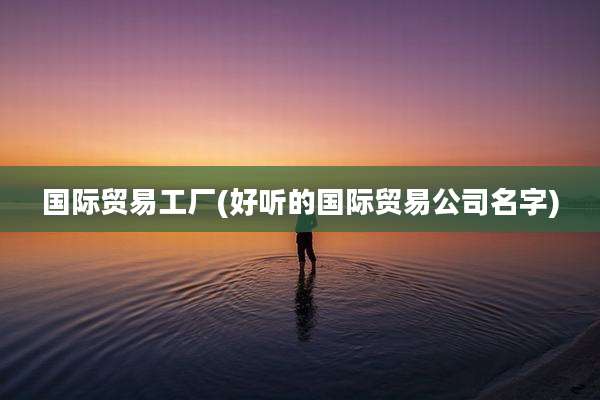 国际贸易工厂(好听的国际贸易公司名字)