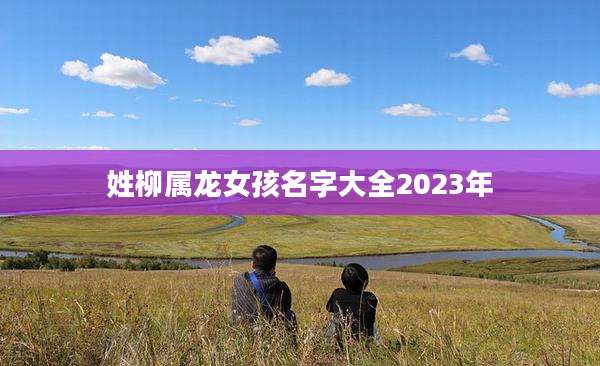 姓柳属龙女孩名字大全2023年