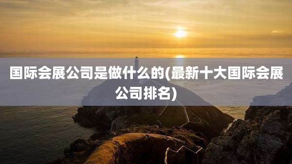 国际会展公司是做什么的(最新十大国际会展公司排名)