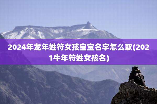 2024年龙年姓符女孩宝宝名字怎么取(2021牛年符姓女孩名)