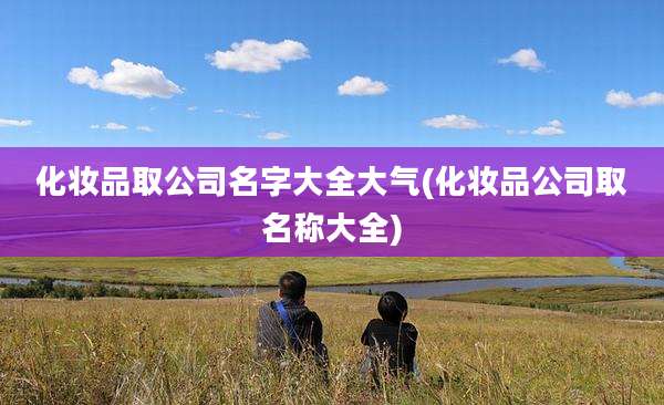 化妆品取公司名字大全大气(化妆品公司取名称大全)