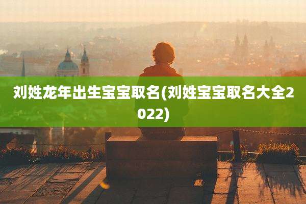 刘姓龙年出生宝宝取名(刘姓宝宝取名大全2022)