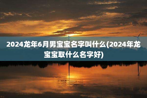 2024龙年6月男宝宝名字叫什么(2024年龙宝宝取什么名字好)