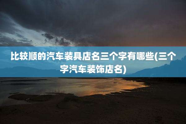 比较顺的汽车装具店名三个字有哪些(三个字汽车装饰店名)
