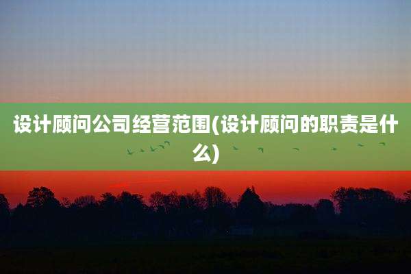 设计顾问公司经营范围(设计顾问的职责是什么)