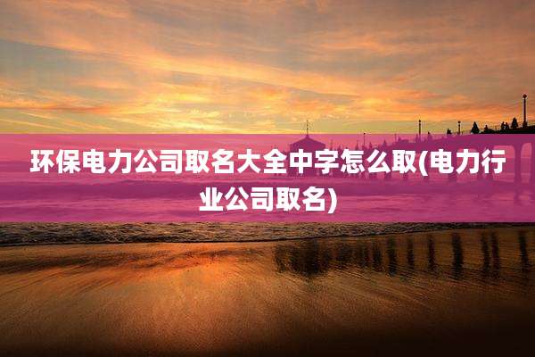 环保电力公司取名大全中字怎么取(电力行业公司取名)