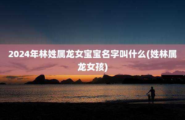 2024年林姓属龙女宝宝名字叫什么(姓林属龙女孩)