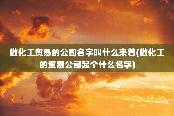 做化工贸易的公司名字叫什么来着(做化工的贸易公司起个什么名字)