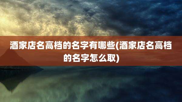 酒家店名高档的名字有哪些(酒家店名高档的名字怎么取)