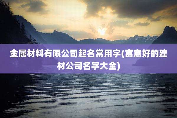 金属材料有限公司起名常用字(寓意好的建材公司名字大全)