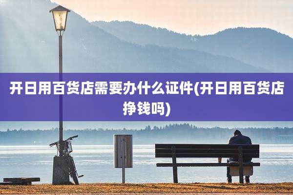 开日用百货店需要办什么证件(开日用百货店挣钱吗)