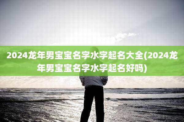 2024龙年男宝宝名字水字起名大全(2024龙年男宝宝名字水字起名好吗)