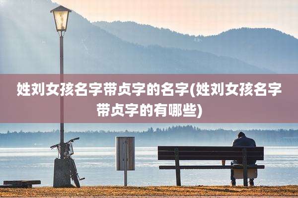 姓刘女孩名字带贞字的名字(姓刘女孩名字带贞字的有哪些)