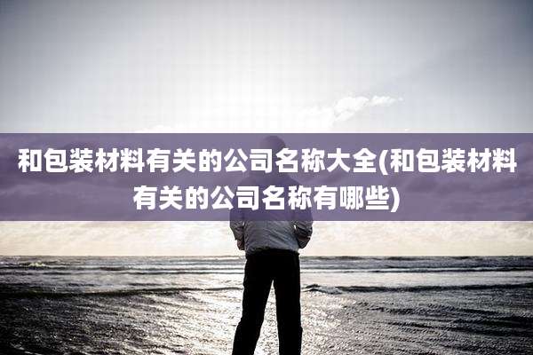 和包装材料有关的公司名称大全(和包装材料有关的公司名称有哪些)