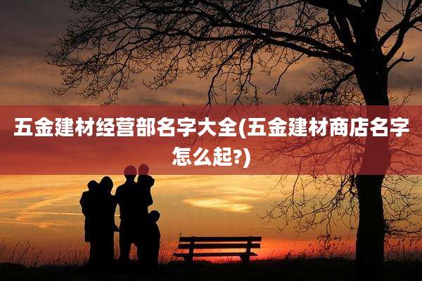 五金建材经营部名字大全(五金建材商店名字怎么起?)