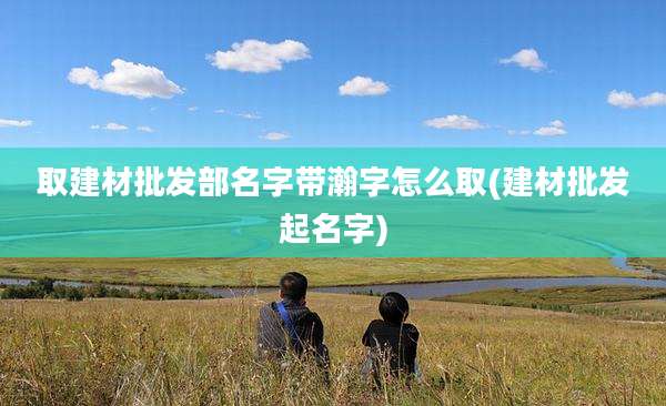 取建材批发部名字带瀚字怎么取(建材批发起名字)