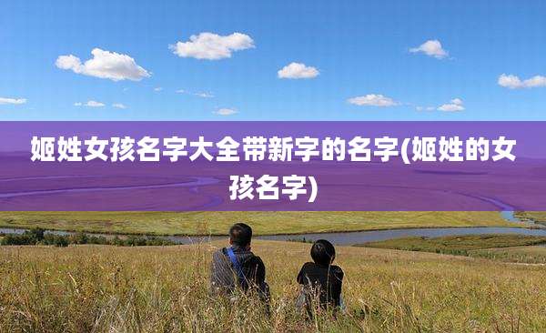 姬姓女孩名字大全带新字的名字(姬姓的女孩名字)