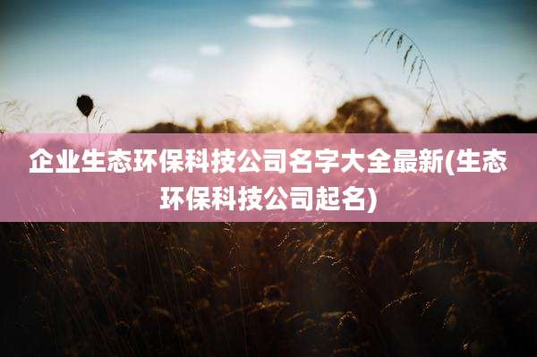 企业生态环保科技公司名字大全最新(生态环保科技公司起名)