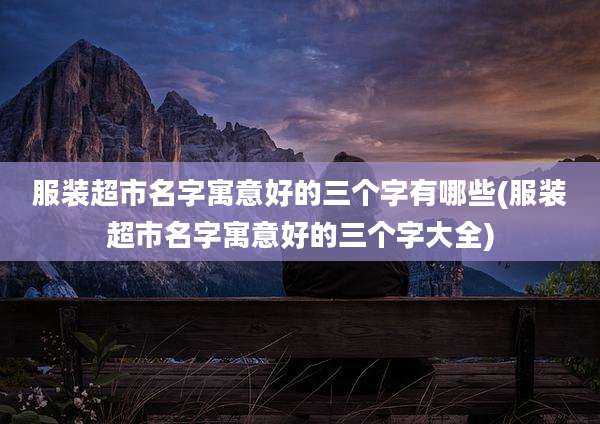 服装超市名字寓意好的三个字有哪些(服装超市名字寓意好的三个字大全)