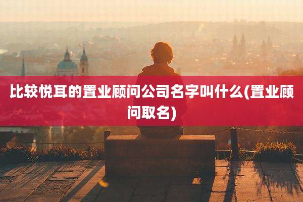 比较悦耳的置业顾问公司名字叫什么(置业顾问取名)