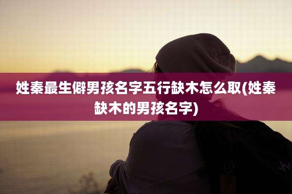 姓秦最生僻男孩名字五行缺木怎么取(姓秦缺木的男孩名字)