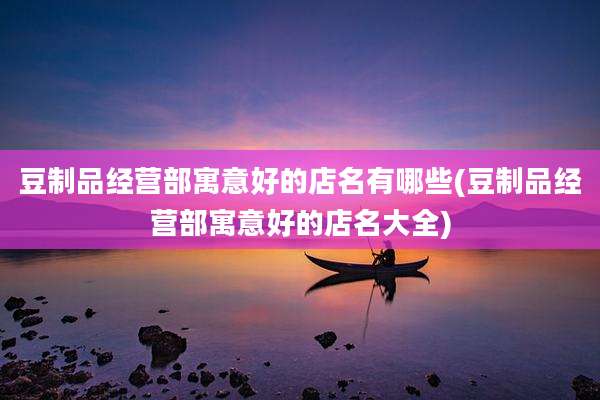 豆制品经营部寓意好的店名有哪些(豆制品经营部寓意好的店名大全)