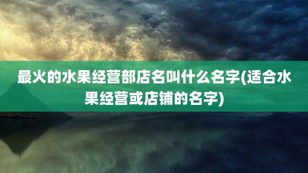 最火的水果经营部店名叫什么名字(适合水果经营或店铺的名字)