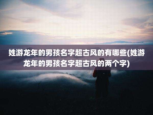 姓游龙年的男孩名字超古风的有哪些(姓游龙年的男孩名字超古风的两个字)