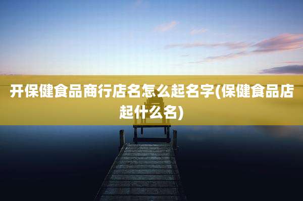开保健食品商行店名怎么起名字(保健食品店起什么名)