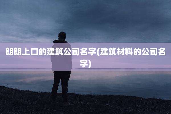 朗朗上口的建筑公司名字(建筑材料的公司名字)