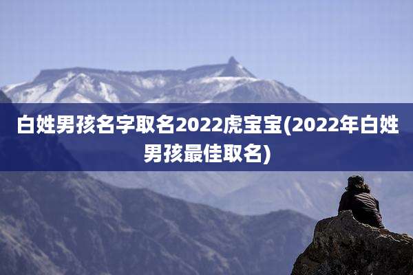 白姓男孩名字取名2022虎宝宝(2022年白姓男孩最佳取名)