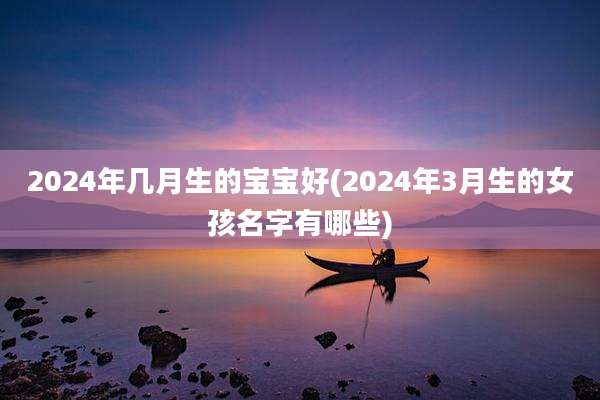 2024年几月生的宝宝好(2024年3月生的女孩名字有哪些)