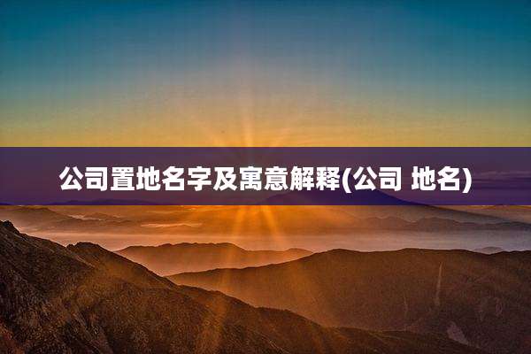 公司置地名字及寓意解释(公司 地名)